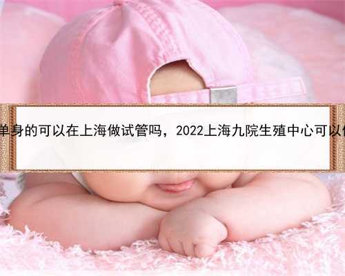 代孕女孩合同到期，单身的可以在上海做试管吗，2022上海九院生殖中心可以做