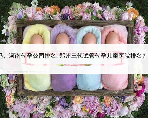 乙肝患者可以找人代孕吗，河南代孕公司排名,郑州三代试管代孕儿童医院排名