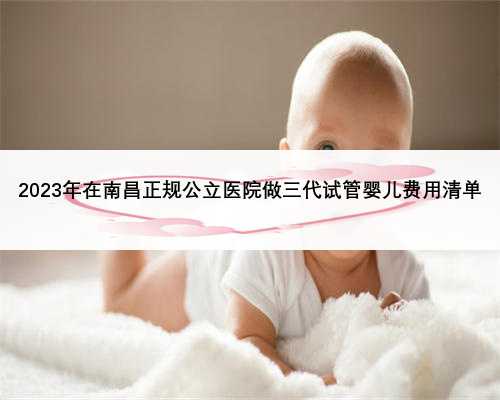 2023年在南昌正规公立医院做三代试管婴儿费用清单