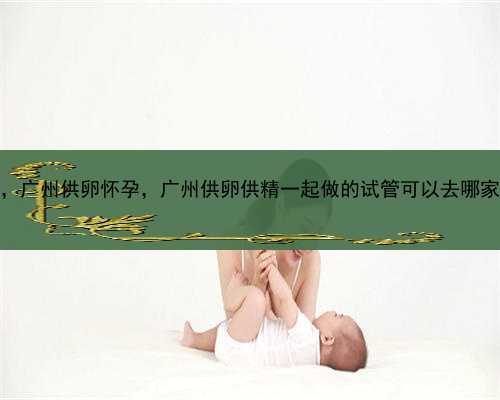 人工代孕合法的前提，广州供卵怀孕，广州供卵供精一起做的试管可以去哪家机